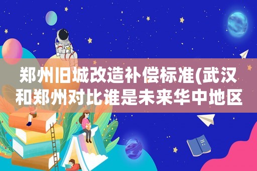 鄭州舊城改造補償標準(武漢和鄭州對比誰是未來華中地區(qū)第一大城市？)