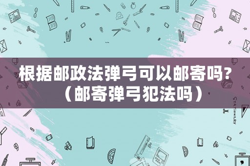 根據(jù)郵政法彈弓可以郵寄嗎?（郵寄彈弓犯法嗎）