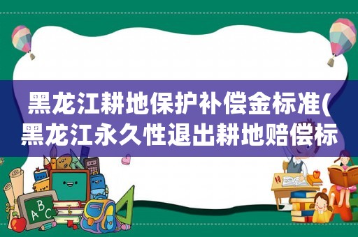 黑龍江耕地保護補償金標準(黑龍江永久性退出耕地賠償標準？)