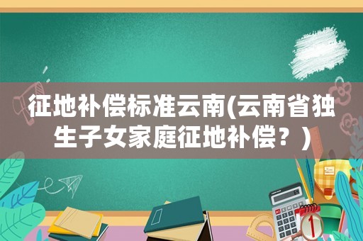 征地補(bǔ)償標(biāo)準(zhǔn)云南(云南省獨生子女家庭征地補(bǔ)償？)