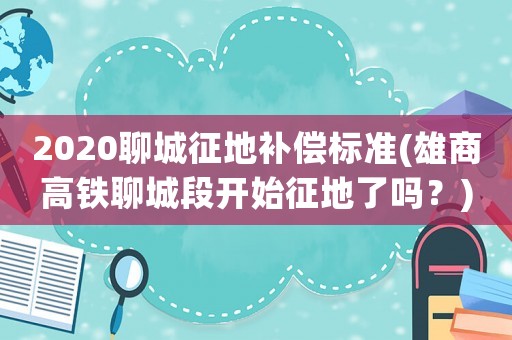 2020聊城征地補(bǔ)償標(biāo)準(zhǔn)(雄商高鐵聊城段開(kāi)始征地了嗎？)