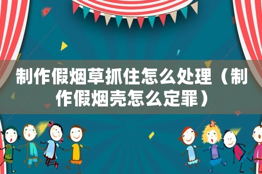 制作假煙草抓住怎么處理（制作假煙殼怎么定罪）