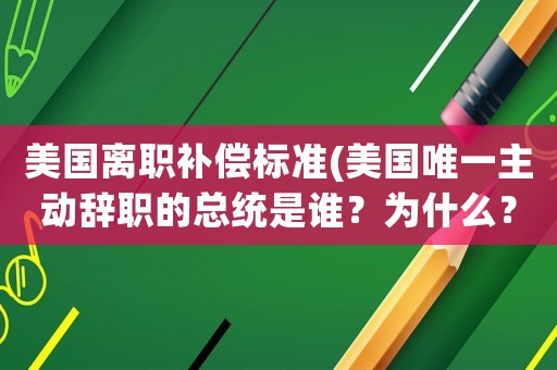 美國(guó)離職補(bǔ)償標(biāo)準(zhǔn)(美國(guó)唯一主動(dòng)辭職的總統(tǒng)是誰(shuí)？為什么？)