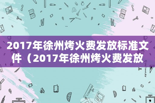 2017年徐州烤火費(fèi)發(fā)放標(biāo)準(zhǔn)文件（2017年徐州烤火費(fèi)發(fā)放標(biāo)準(zhǔn)）