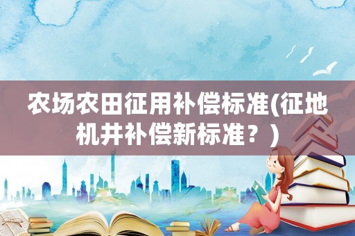 農(nóng)場農(nóng)田征用補(bǔ)償標(biāo)準(zhǔn)(征地機(jī)井補(bǔ)償新標(biāo)準(zhǔn)？)
