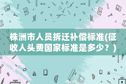 株洲市人員拆遷補(bǔ)償標(biāo)準(zhǔn)(征收人頭費(fèi)國(guó)家標(biāo)準(zhǔn)是多少？)