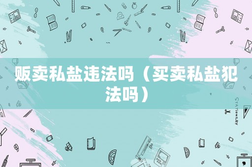 販賣(mài)私鹽違法嗎（買(mǎi)賣(mài)私鹽犯法嗎）