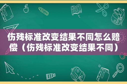 傷殘標(biāo)準(zhǔn)改變結(jié)果不同怎么賠償（傷殘標(biāo)準(zhǔn)改變結(jié)果不同）