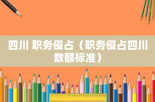 四川 職務侵占（職務侵占四川數(shù)額標準）