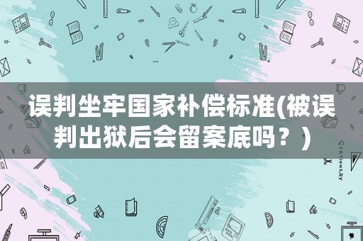 誤判坐牢國家補(bǔ)償標(biāo)準(zhǔn)(被誤判出獄后會留案底嗎？)