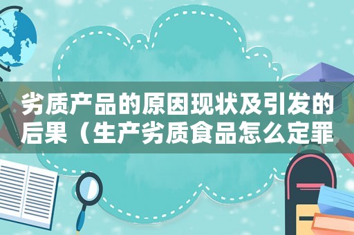 劣質(zhì)產(chǎn)品的原因現(xiàn)狀及引發(fā)的后果（生產(chǎn)劣質(zhì)食品怎么定罪）