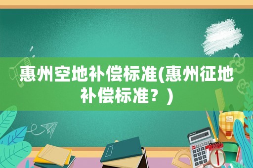 惠州空地補(bǔ)償標(biāo)準(zhǔn)(惠州征地補(bǔ)償標(biāo)準(zhǔn)？)