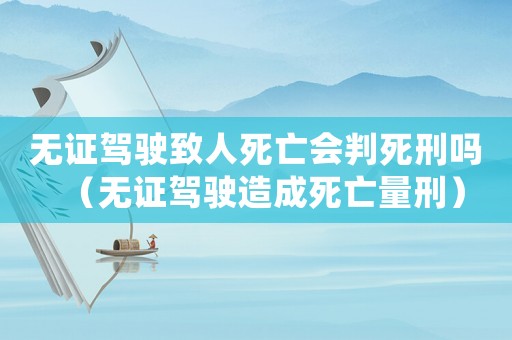 無證駕駛致人死亡會(huì)判死刑嗎（無證駕駛造成死亡量刑）