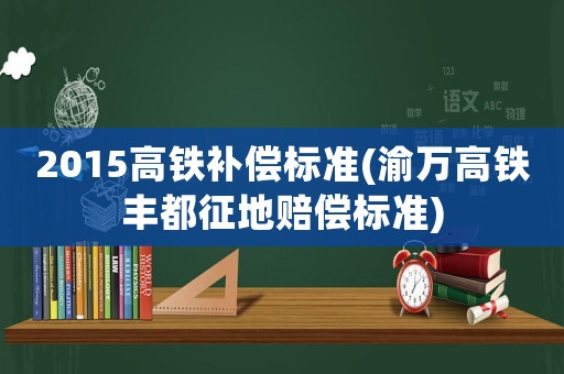 2015高鐵補(bǔ)償標(biāo)準(zhǔn)(渝萬高鐵豐都征地賠償標(biāo)準(zhǔn))