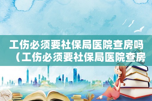 工傷必須要社保局醫(yī)院查房嗎（工傷必須要社保局醫(yī)院查房嗎）