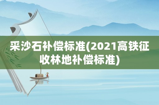 采沙石補償標準(2021高鐵征收林地補償標準)
