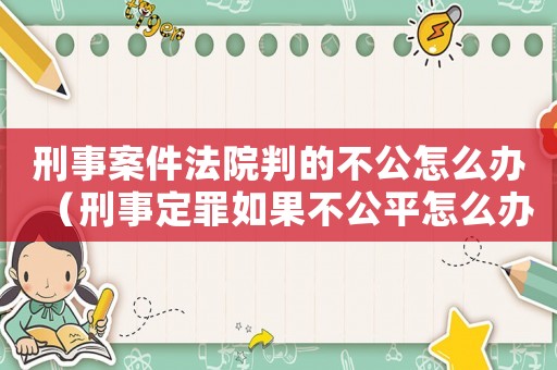 刑事案件法院判的不公怎么辦（刑事定罪如果不公平怎么辦）