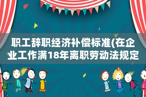 職工辭職經(jīng)濟補償標(biāo)準(zhǔn)(在企業(yè)工作滿18年離職勞動法規(guī)定補償辦法是什么？)