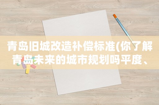 青島舊城改造補償標(biāo)準(zhǔn)(你了解青島未來的城市規(guī)劃嗎平度、萊西是否有劃區(qū)的可能呢)