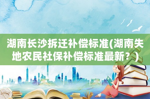 湖南長(zhǎng)沙拆遷補(bǔ)償標(biāo)準(zhǔn)(湖南失地農(nóng)民社保補(bǔ)償標(biāo)準(zhǔn)最新？)