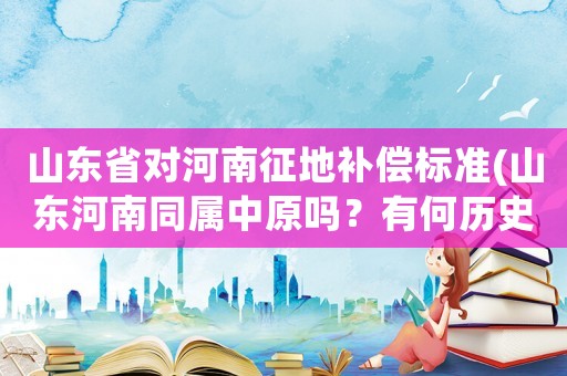山東省對(duì)河南征地補(bǔ)償標(biāo)準(zhǔn)(山東河南同屬中原嗎？有何歷史記錄可以證明兩家有比較好的淵源？)
