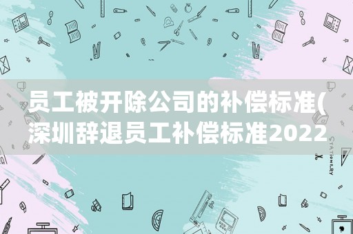 員工被開除公司的補(bǔ)償標(biāo)準(zhǔn)(深圳辭退員工補(bǔ)償標(biāo)準(zhǔn)2022明細(xì))