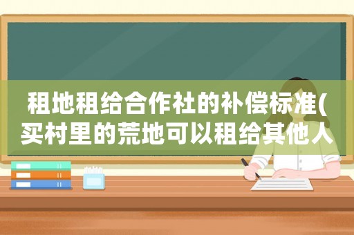 租地租給合作社的補(bǔ)償標(biāo)準(zhǔn)(買村里的荒地可以租給其他人使用嗎？租給他人合法嗎？)