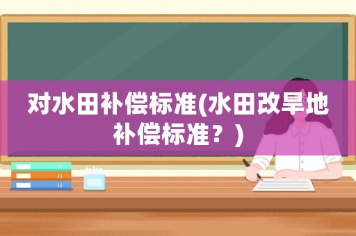 對(duì)水田補(bǔ)償標(biāo)準(zhǔn)(水田改旱地補(bǔ)償標(biāo)準(zhǔn)？)