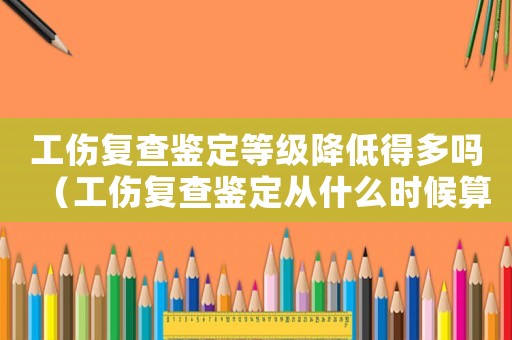 工傷復(fù)查鑒定等級(jí)降低得多嗎（工傷復(fù)查鑒定從什么時(shí)候算起）