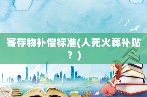 寄存物補償標(biāo)準(zhǔn)(人死火葬補貼？)