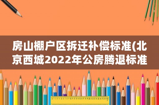 房山棚戶區(qū)拆遷補(bǔ)償標(biāo)準(zhǔn)(北京西城2022年公房騰退標(biāo)準(zhǔn)？)