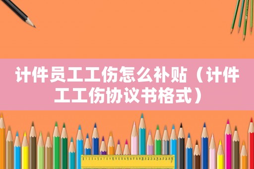 計件員工工傷怎么補貼（計件工工傷協(xié)議書格式）