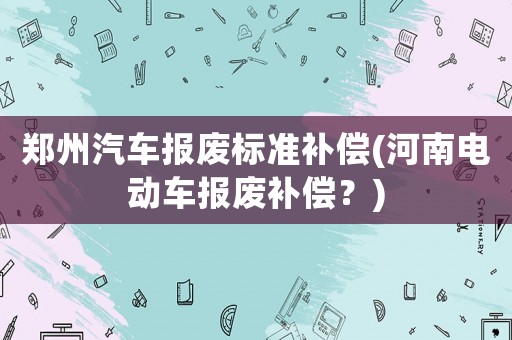 鄭州汽車報廢標準補償(河南電動車報廢補償？)