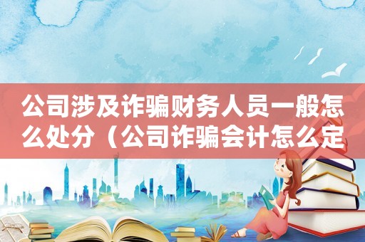 公司涉及詐騙財(cái)務(wù)人員一般怎么處分（公司詐騙會(huì)計(jì)怎么定罪案件）