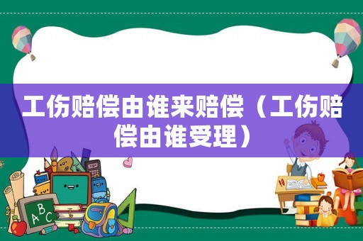 工傷賠償由誰來賠償（工傷賠償由誰受理）