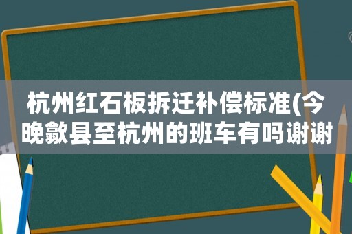 杭州紅石板拆遷補(bǔ)償標(biāo)準(zhǔn)(今晚歙縣至杭州的班車有嗎謝謝)