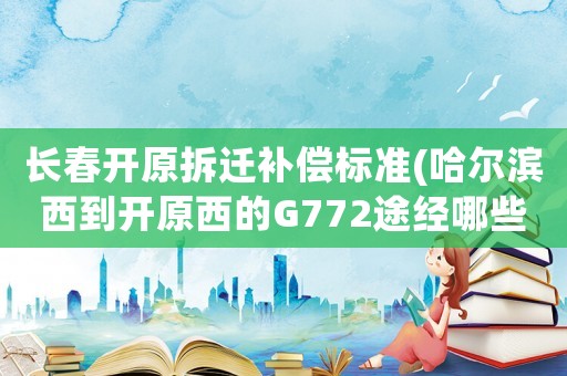長(zhǎng)春開(kāi)原拆遷補(bǔ)償標(biāo)準(zhǔn)(哈爾濱西到開(kāi)原西的G772途經(jīng)哪些站？)
