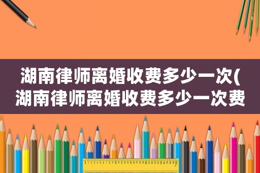 湖南律師離婚收費(fèi)多少一次(湖南律師離婚收費(fèi)多少一次費(fèi)用)