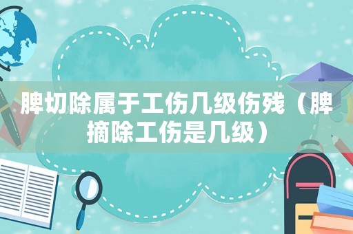 脾切除屬于工傷幾級(jí)傷殘（脾摘除工傷是幾級(jí)）
