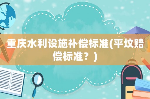 重慶水利設(shè)施補(bǔ)償標(biāo)準(zhǔn)(平墳賠償標(biāo)準(zhǔn)？)