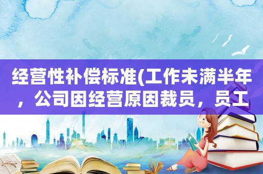 經(jīng)營性補(bǔ)償標(biāo)準(zhǔn)(工作未滿半年，公司因經(jīng)營原因裁員，員工有哪些經(jīng)濟(jì)補(bǔ)償有沒有失業(yè)金領(lǐng))