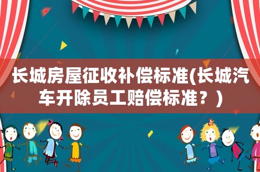 長(zhǎng)城房屋征收補(bǔ)償標(biāo)準(zhǔn)(長(zhǎng)城汽車(chē)開(kāi)除員工賠償標(biāo)準(zhǔn)？)