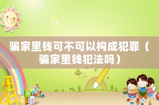騙家里錢可不可以構(gòu)成犯罪（騙家里錢犯法嗎）