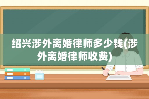 紹興涉外離婚律師多少錢(涉外離婚律師收費(fèi))