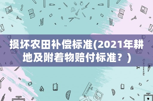 損壞農(nóng)田補(bǔ)償標(biāo)準(zhǔn)(2021年耕地及附著物賠付標(biāo)準(zhǔn)？)