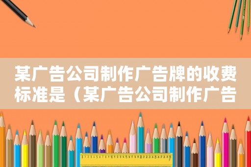 某廣告公司制作廣告牌的收費(fèi)標(biāo)準(zhǔn)是（某廣告公司制作廣告的收費(fèi)標(biāo)準(zhǔn)）
