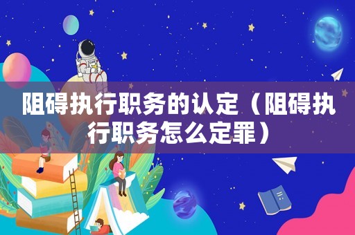 阻礙執(zhí)行職務(wù)的認(rèn)定（阻礙執(zhí)行職務(wù)怎么定罪）