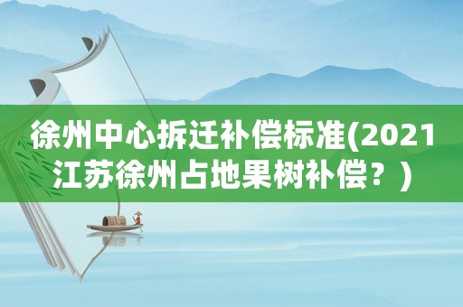 徐州中心拆遷補(bǔ)償標(biāo)準(zhǔn)(2021江蘇徐州占地果樹補(bǔ)償？)