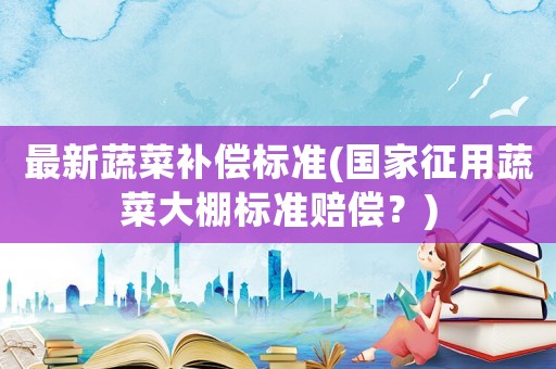最新蔬菜補(bǔ)償標(biāo)準(zhǔn)(國家征用蔬菜大棚標(biāo)準(zhǔn)賠償？)