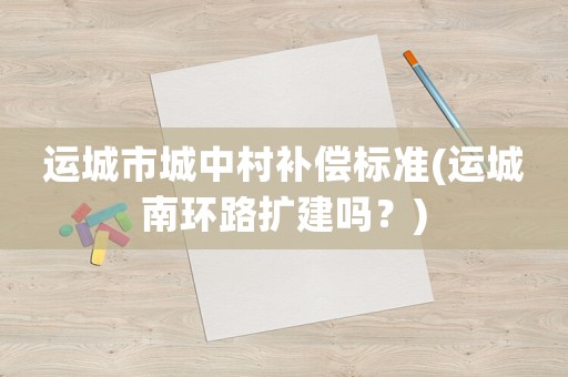 運城市城中村補償標準(運城南環(huán)路擴建嗎？)